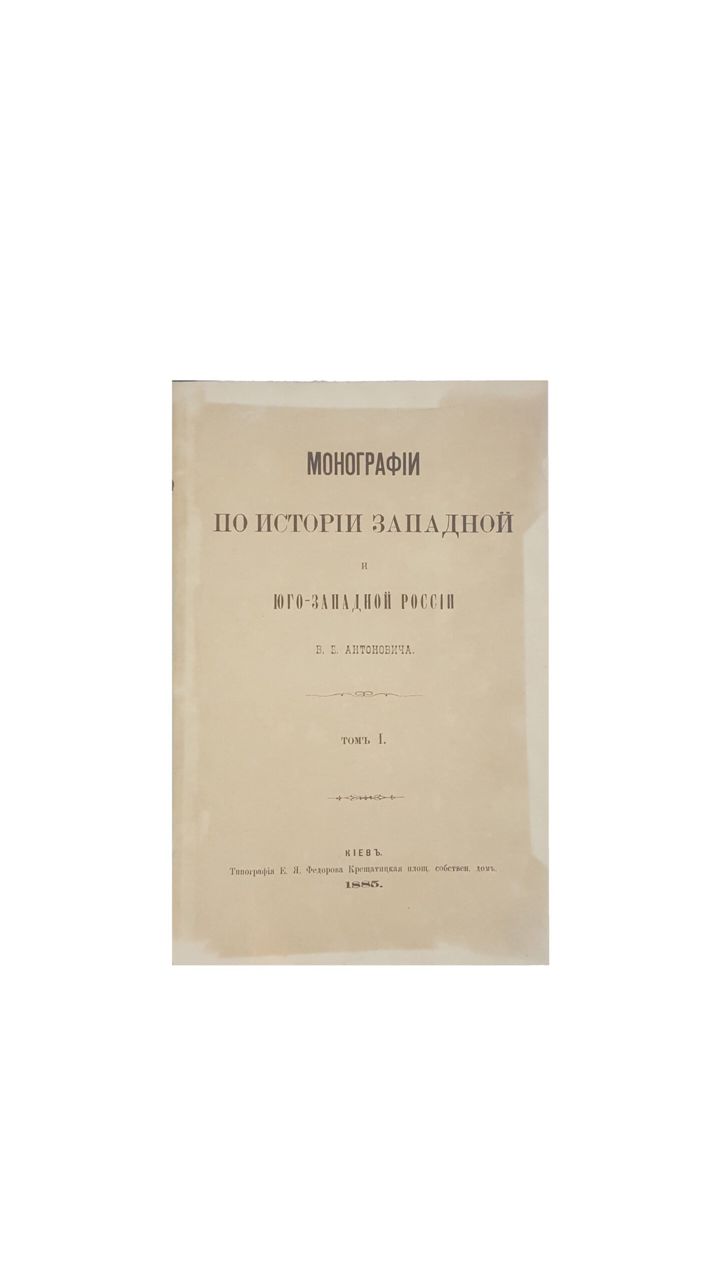Антонович Владимир Бонифатьевич. Монографии по истории Западной и Юго-Западной России. Т. 1 / [соч.] В. Б. Антоновича. — Киев : Тип. Е. Я. Федорова, 1885