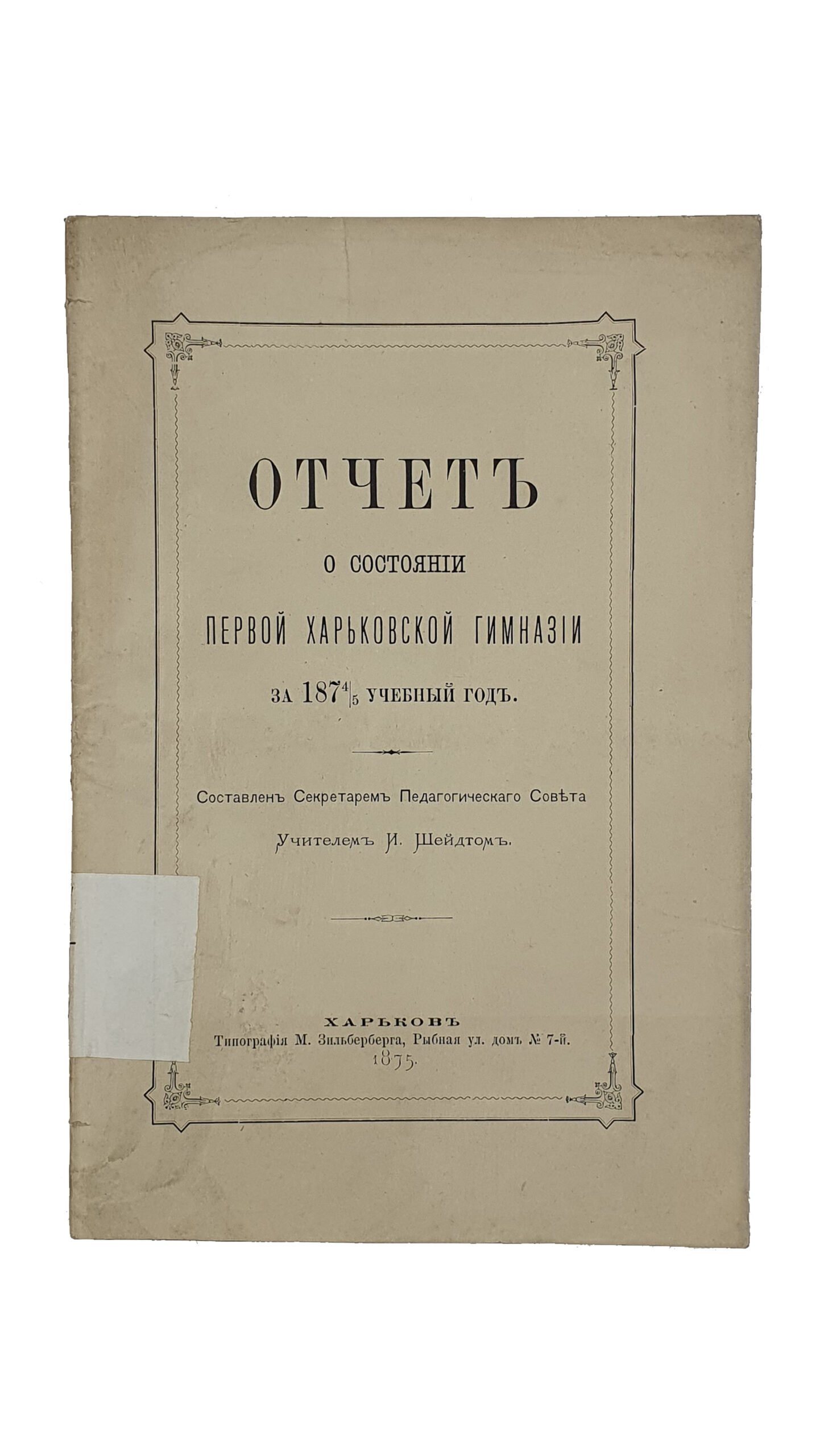 ОТЧЁТ о состоянии Первой Харьковской Гимназии за 1874/5 учебный год. Составлен Секретарём Педагогического Совета , Учителем И. Шейдтом. ХАРЬКОВ. Типография М. Зельберберга. 1875.