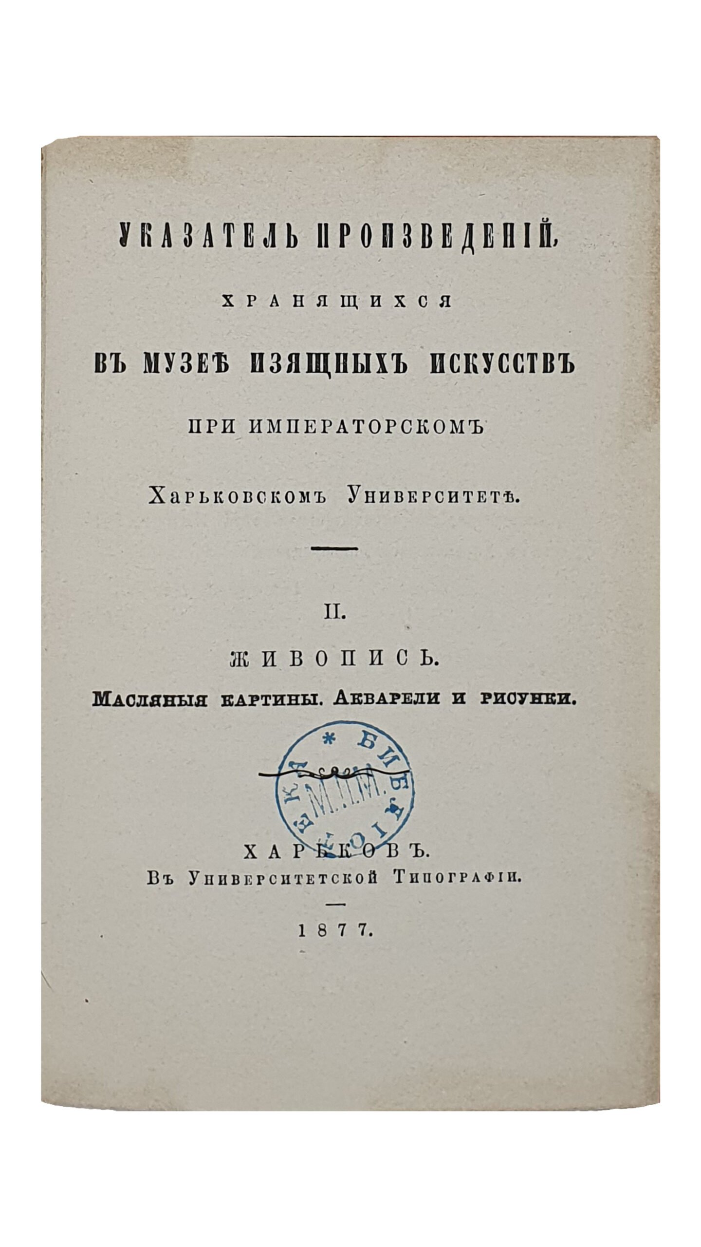 УКАЗАТЕЛЬ ПРОИЗВЕДЕНИЙ , хранящихся в музее изящных искусств при Императорском Харьковском Университете.  Ч. II. Живопись. Масляные картины. Акварели и рисунки.   Харьковский Университет. Музей изящных искусств и древностей .  ХАРЬКОВ. В Университетской Типографии.  1877.