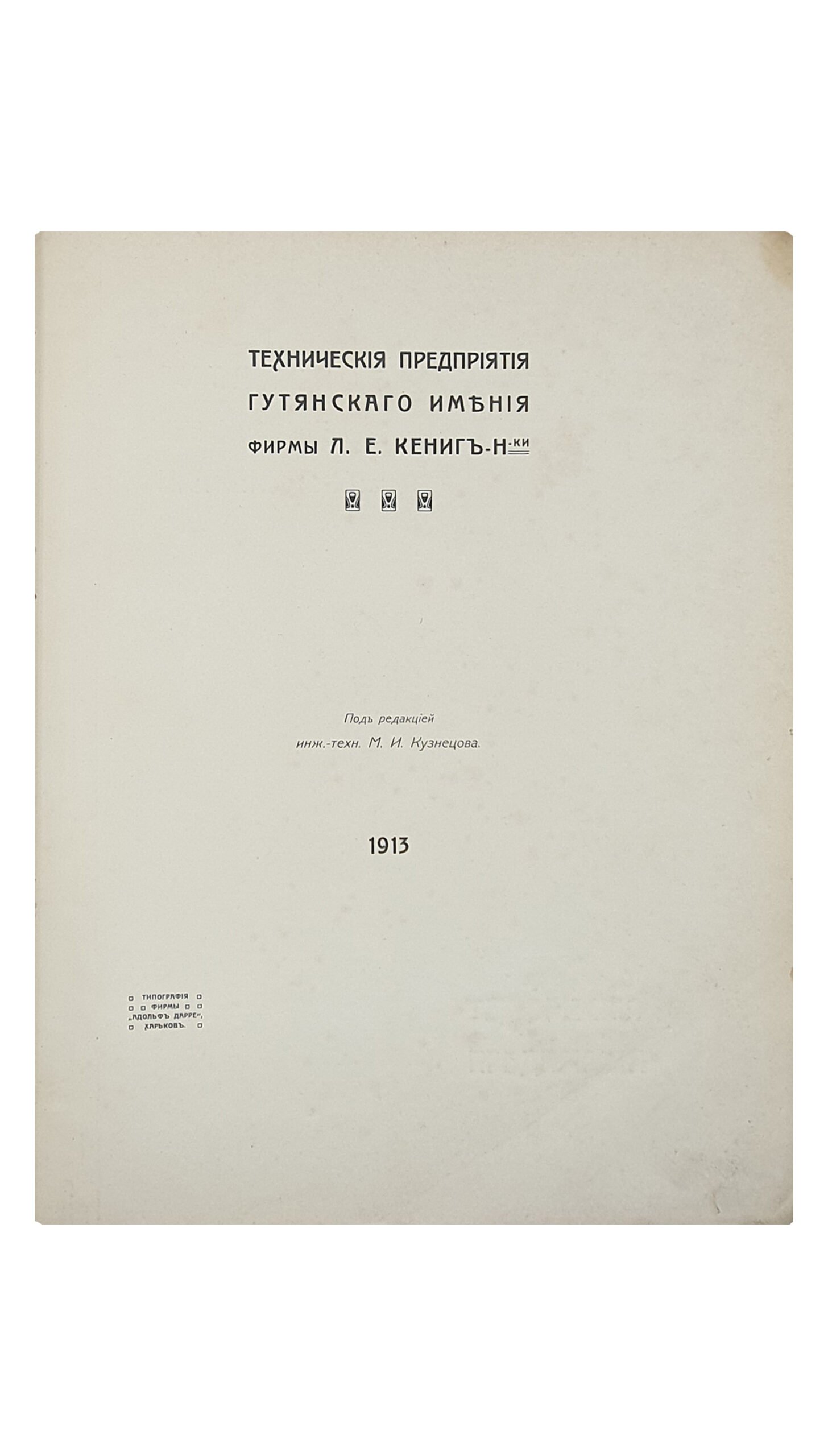 Кузнецов М.И.    ТЕХНИЧЕСКИЕ ПРЕДПРИЯТИЯ ГУТЯНСКОГО ИМЕНИЯ фирмы  Л.Е. КЁНИГ Н-ки.  Под редакцией инж.- техн. М.И. Кузнецова.  ХАРЬКОВ. Типография фирмы «Адольф Дарре».  1913.