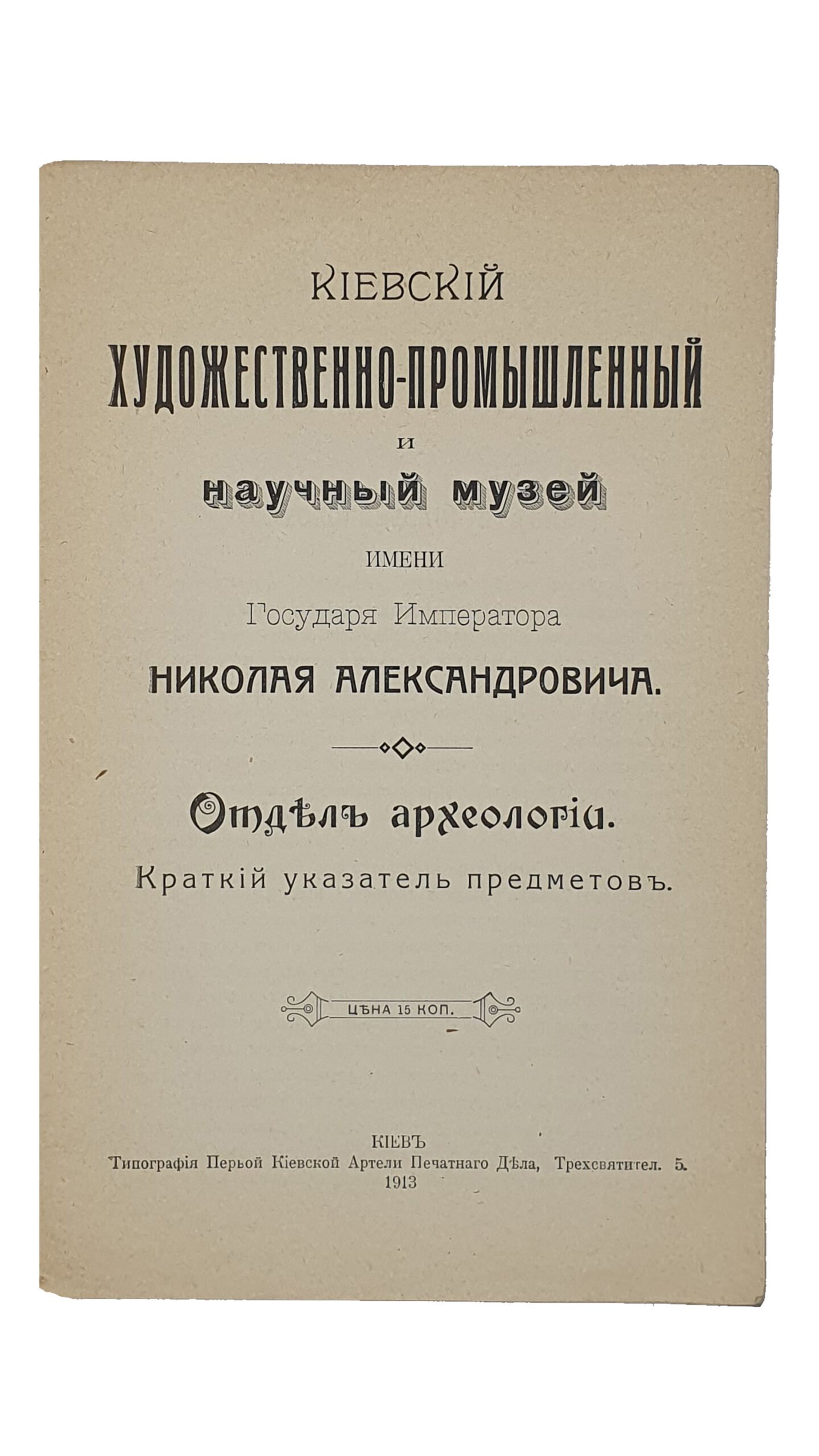 КИЕВСКИЙ  ХУДОЖЕСТВЕННО-ПРОМЫШЛЕННЫЙ  и  научный музей имени  Государя Императора Николая Александровича.  Отдел археологии. Краткий указатель предметов.  КИЕВ.  Типография Первой Киевской Артели Печатного Дела.  1913.